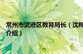 常州市武进区教育局长（沈梅 常州市教育局副局长相关内容简介介绍）