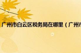 广州市白云区税务局在哪里（广州市白云区国家税务局相关内容简介介绍）