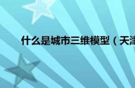 什么是城市三维模型（天津三维城市相关内容简介介绍）