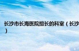 长沙市长海医院擅长的科室（长沙长海医院有限责任公司相关内容简介介绍）