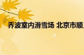 乔波室内滑雪场 北京市顺义区的景点相关内容简介介绍