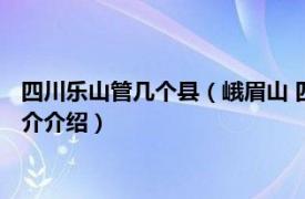 四川乐山管几个县（峨眉山 四川省乐山市代管县级市相关内容简介介绍）