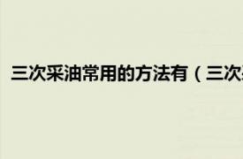 三次采油常用的方法有（三次采油及其方法相关内容简介介绍）