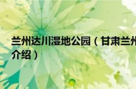 兰州达川湿地公园（甘肃兰州秦王川国家湿地公园相关内容简介介绍）