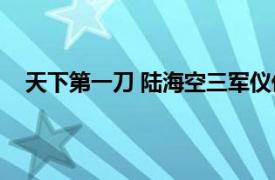 天下第一刀 陆海空三军仪仗队指挥刀相关内容简介介绍