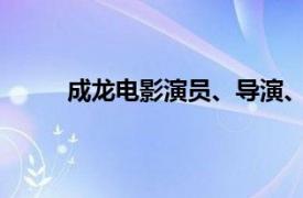 成龙电影演员、导演、制片人、编剧、歌手介绍