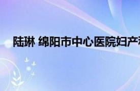 陆琳 绵阳市中心医院妇产科主任医师相关内容简介介绍