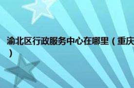 渝北区行政服务中心在哪里（重庆北部新区行政服务中心相关内容简介介绍）