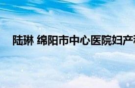 陆琳 绵阳市中心医院妇产科主任医师相关内容简介介绍