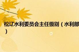 松辽水利委员会主任级别（水利部松辽水利委员会水文局相关内容简介介绍）