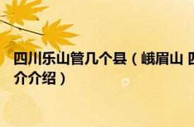 四川乐山管几个县（峨眉山 四川省乐山市代管县级市相关内容简介介绍）