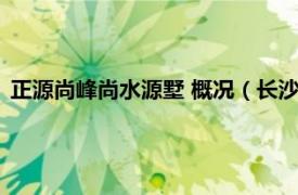 正源尚峰尚水源墅 概况（长沙正源尚峰尚水相关内容简介介绍）