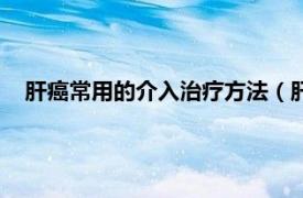 肝癌常用的介入治疗方法（肝癌介入治疗相关内容简介介绍）