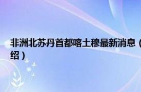 非洲北苏丹首都喀土穆最新消息（喀土穆 苏丹共和国首都相关内容简介介绍）