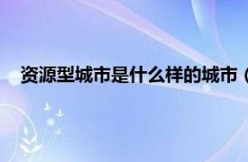 资源型城市是什么样的城市（资源型城市相关内容简介介绍）