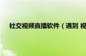 社交视频直播软件（遇到 视频社交软件相关内容简介介绍）