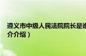 遵义市中级人民法院院长是谁（遵义市中级人民法院相关内容简介介绍）