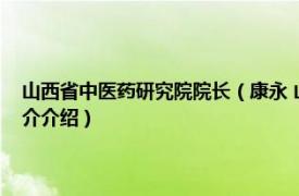 山西省中医药研究院院长（康永 山西省中医药研究院主任药师相关内容简介介绍）