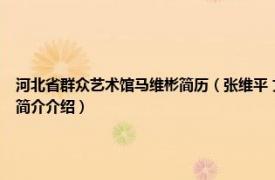 河北省群众艺术馆马维彬简历（张维平 文化部艺术服务中心河北分部艺术总监相关内容简介介绍）