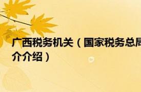 广西税务机关（国家税务总局广西壮族自治区税务局相关内容简介介绍）