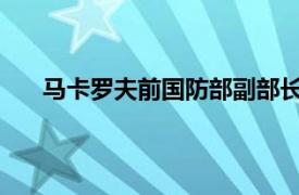 马卡罗夫前国防部副部长、前武装力量总参谋长简介