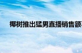 椰树推出猛男直播销售额不到1千具体详细内容是什么