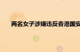 两名女子涉嫌违反香港国安法被拘捕具体详细内容是什么