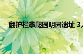 翻护栏攀爬圆明园遗址 3人被行拘具体详细内容是什么