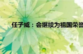 任子威：会继续为祖国荣誉拼尽一切具体详细内容是什么