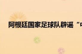 阿根廷国家足球队辟谣“中国行”具体详细内容是什么