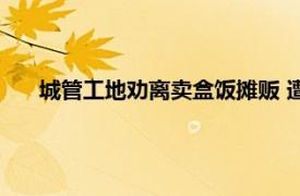 城管工地劝离卖盒饭摊贩 遭工人反怼具体详细内容是什么