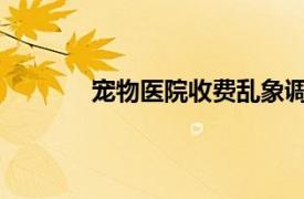 宠物医院收费乱象调查具体详细内容是什么