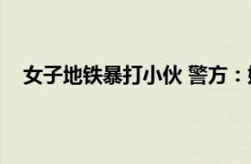 女子地铁暴打小伙 警方：她喝醉了具体详细内容是什么