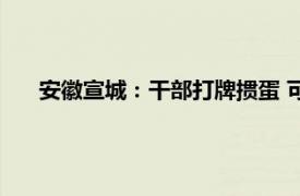 安徽宣城：干部打牌掼蛋 可扫码举报具体详细内容是什么