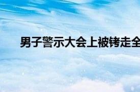 男子警示大会上被铐走全场震惊具体详细内容是什么