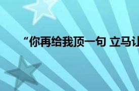 “你再给我顶一句 立马让你走”具体详细内容是什么