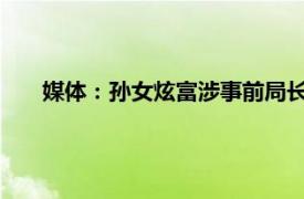 媒体：孙女炫富涉事前局长或被立案具体详细内容是什么