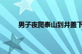 男子夜爬泰山到井盖下躲风具体详细内容是什么