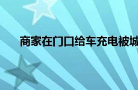 商家在门口给车充电被城管制止具体详细内容是什么