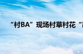 “村BA”现场村草村花“蹦苗迪”具体详细内容是什么