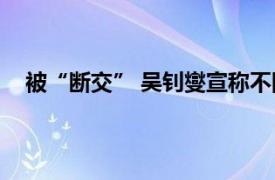 被“断交” 吴钊燮宣称不回避责任具体详细内容是什么