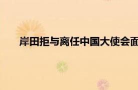 岸田拒与离任中国大使会面被批无礼具体详细内容是什么