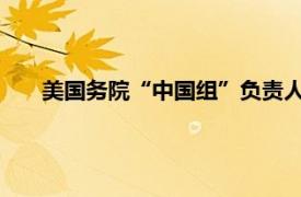 美国务院“中国组”负责人低调来华具体详细内容是什么