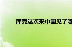 库克这次来中国见了哪些人具体详细内容是什么