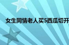 女生同情老人买5西瓜切开发现全坏具体详细内容是什么