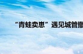 “青蛙卖崽”遇见城管撒腿就跑具体详细内容是什么