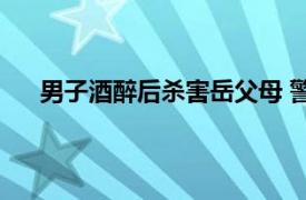 男子酒醉后杀害岳父母 警方通报具体详细内容是什么