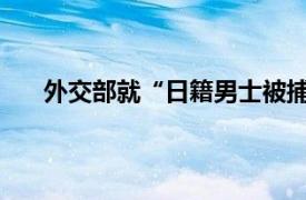 外交部就“日籍男士被捕”表态具体详细内容是什么