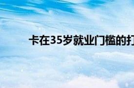 卡在35岁就业门槛的打工人具体详细内容是什么