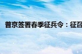 普京签署春季征兵令：征召14.7万人具体详细内容是什么